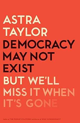 Astra Taylor: Democracy May Not Exist, but We'll Miss It When It's Gone (Hardcover, 2019, Metropolitan Books)